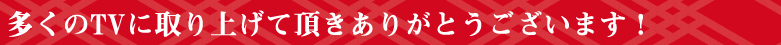 多くのTVに取り上げて頂きありがとうございます。